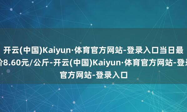 开云(中国)Kaiyun·体育官方网站-登录入口当日最高报价8.60元/公斤-开云(中国)Kaiyun·体育官方网站-登录入口