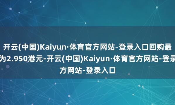 开云(中国)Kaiyun·体育官方网站-登录入口回购最高价为2.950港元-开云(中国)Kaiyun·体育官方网站-登录入口