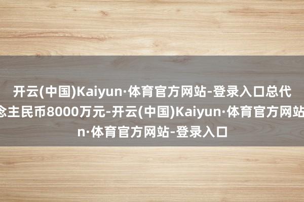 开云(中国)Kaiyun·体育官方网站-登录入口总代价为东说念主民币8000万元-开云(中国)Kaiyun·体育官方网站-登录入口
