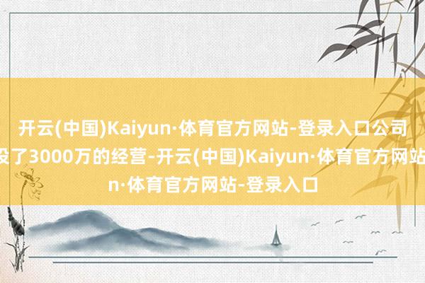 开云(中国)Kaiyun·体育官方网站-登录入口公司之前曾建设了3000万的经营-开云(中国)Kaiyun·体育官方网站-登录入口