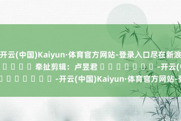 开云(中国)Kaiyun·体育官方网站-登录入口尽在新浪财经APP 牵扯剪辑:卢昱君 -开云(中国)Kaiyun·体育官方网站-登录入口